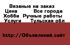 Вязаные на заказ › Цена ­ 800 - Все города Хобби. Ручные работы » Услуги   . Тульская обл.